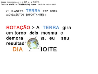 desse movimento é > o DIA e a NOITE.
Demora VINTE e QUATRO (24) horas para dar essa volta.


     O PLANETA          TERRA
                          FAZ DOIS
     MOVIMENTOS IMPORTANTES :




     ROTAÇÃO > A TERRA gira
     em torno dela mesma e
     demora 24 horas. eu seu
     resultado
        DIA a NOITE
 
