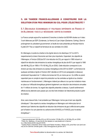 Terra NovaІAccélérer la décarbonation du secteur de l’électricité
12
5. UN TANDEM FRANCO-ALLEMAND À CONSTRUIRE SUR LA
SOLUTION D’UN PRIX MINIMUM DU CO2 POUR L’ÉLECTRICITÉ ?
5. 1. DES ENJEUX ÉCONOMIQUES ET POLITIQUES DIFFÉRENTS EN FRANCE ET
EN ALLEMAGNE FACE À LA NÉCESSAIRE SORTIE DU CHARBON
La France compte aujourd’hui seulement 5 tranches à charbon de 600 MW situées sur 4 sites :
3 sont détenues par EDF (Cordemais, Le Havre) et 2 par Uniper (Gardanne, Carling). Dans le
prolongement du précédent gouvernement, la feuille de route présentée par Nicolas Hulot le
6 juillet 2017 fixe un objectif de fermeture de ces centrales d’ici 2022.
En Allemagne, le poids du charbon et du lignite dans le mix électrique (14 % et 26 %
respectivement) et dans l’économie sont bien plus importants. Cependant, les objectifs de
l’Allemagne, à l’horizon 2030,de 55 % de réduction de CO2 par rapport à 1990 incluent un
objectif de réduction des émissions du secteur énergétique de plus de 60 % par rapport à 1990
(de 466 MteqCO2 en 1990 à 175-183 MteqCO2 en 2030). Cette réduction correspond à une
division par deux des émissions du secteur énergétique entre 2014 et 203017. La fermeture de
quelques centrales à lignite à l’horizon 2021 décidée en 2015 (voir paragraphe ci-dessous)
entraînerait l’équivalent de 11 millions de tonnes de CO2 en moins par an. Ce chiffre ne prend
cependant pas en compte le report de production sur les centrales au lignite et au charbon
maintenues en fonctionnement. L’Allemagne s’attend par ailleurs à ce que les incitations mises
en place sur l’efficacité énergétique génèrent également une réduction des émissions annuelles
de 11 millions de tonnes. Au regard des objectifs présentés ci-dessus, il paraît extrêmement
difficile de les atteindre sans passer par une très forte limitation de l’électricité produite à partir
de charbon.
Ainsi, sans mesure forte, il est probable que l’Allemagne n’arrive pas à tenir ses objectifs
climatiques18. Des experts du secteur énergétique en Allemagne vont même plus loin et
estiment que l’atteinte des objectifs de réduction des émissions de gaz à effet de serre passe
par la fixation d’un prix plancher du carbone entre 50 €/tCO2 et 75 €/tCO2 pour le secteur
énergétique19.
17 Approximativement 350 MteqCO2 en 2014 et entre 175 MteqCO2 et 183 MteqCO2 en 2030.
18Felix Chr. Matthes,« A new era for the debate on coal phase-out in Germa-
ny »,http://www.airclim.org,avril 2016.
19Carlos Perez Linkenheil, Simon Göss and Fabian Huneke,« What a CO2 price floor can (and can-
not) do for German climate goals »,http://energypost.eu,janvier 2017.
 