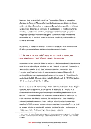 Terra NovaІAccélérer la décarbonation du secteur de l’électricité
14
Les enjeux d’une sortie du charbon sont donc d’ampleur très différente en France et en
Allemagne. La France et l’Allemagne font cependant toutes deux face à de grands défis en
matière énergétique. Compte tenu de leur place en Europe, tant d’un point de vue historique
qu’économique et électrique, la coordination de leurs trajectoires de transition est un enjeu
crucial, qui pourrait en outre constituer un modèle pour l’amélioration de la gouvernance
énergétique et climatique européenne. Il s’agit non seulement de penser conjointement
l’évolution des mix de production électrique, mais aussi ses conséquences économiques,
sociales et territoriales.
La proposition de mise en place d’un prix minimum du carbone pour le secteur électrique à
l’échelle régionale devrait s’inscrire dans un tel processus de coordination.
5. 2. LE PRIX PLANCHER DU CO2 POUR LE SECTEUR ÉLECTRIQUE, UNE
SOLUTION EFFICACE POUR RÉDUIRE LA PART DU CHARBON
Nous avons vu que la solution à l’échelle du marché ETS européenne était inaccessible à court
terme et qu’une solution fiscale unilatérale française n’était pas souhaitable22. En revanche, un
système de prix plancher du CO2 pour l’électricité, mis en place par quelques pays
volontaires, serait opportun : inspiré du mécanisme en application au Royaume-Uni, il
consisterait à instaurer une surtaxe applicable uniquement au secteur de l’électricité, dont le
montant serait égal à la différence entre le prix du CO2 tel qu’il résulte de l’EU ETS et la valeur
cible de prix plancher (20 €/tCO2 à 30 €/tCO2).
La mise en œuvre de cette mesure implique donc la création d’une taxe dans chacun des pays
volontaires, mais ne requiert pas, en tant que telle, de modification de l’EU ETS. Un tel
mécanisme constituerait un moyen opérationnel pour atteindre l’objectif de fermeture des
centrales à charbon en France en 2022 et faciliter la baisse des émissions allemandes. En
outre, il permettrait une réduction immédiate des émissions de CO2, sans attendre 2022.
Une des doléances émise lors des travaux menés par la commission Canfin-Mestrallet-
Grandjean fin 2016 concernant la mise en place d’une surtaxe uniquement en France se fonde
sur le risque potentiel de substituer à la production électrique française à partir de gaz et de
charbon la production électrique d’origine fossile des pays adjacents.
22 Une mesure de nature fiscale visant uniquement les centrales à charbon pourrait vraisemblable-
ment être qualifiée de discriminatoire par le Conseil Constitutionnel, et donc être jugée inconstitu-
tionnelle.
 