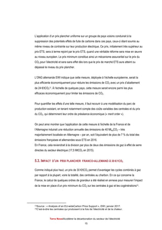 Terra NovaІAccélérer la décarbonation du secteur de l’électricité
15
L’application d’un prix plancher uniforme sur un groupe de pays voisins conduirait à la
suppression des potentiels effets de fuite de carbone dans ces pays, ceux-ci étant soumis au
même niveau de contrainte sur leur production électrique. Ce prix, initialement très supérieur au
prix ETS, sera à terme rejoint par le prix ETS, quand une véritable réforme sera mise en œuvre
au niveau européen. Le prix minimum constitue ainsi un mécanisme assurantiel sur le prix du
CO2 pour l’électricité et sera sans effet dès lors que le prix de marché ETS aura atteint ou
dépassé le niveau du prix plancher.
L’ONG allemande EWI indique que cette mesure, déployée à l’échelle européenne, serait la
plus efficiente économiquement pour réduire les émissions de CO2 avec un prix d’abattement
de 24 €/tCO2
23. À l’échelle de quelques pays, cette mesure serait encore parmi les plus
efficaces économiquement pour limiter les émissions de CO2.
Pour quantifier les effets d’une telle mesure, il faut recourir à une modélisation du parc de
production existant, en tenant notamment compte des coûts variables des centrales et du prix
du CO2, qui déterminent leur ordre de préséance économique (« merit order »).
On peut ainsi montrer que l’application de cette mesure à l’échelle de la France et de
l’Allemagne induirait une réduction annuelle des émissions de 40 MteqCO2 – très
majoritairement localisée en Allemagne – par an, soit l’équivalent de plus de 7 % du total des
émissions françaises et allemandes sous ETS en 2016.
En France, cela reviendrait à la division par plus de deux des émissions de gaz à effet de serre
directes du secteur électrique (17,5 MtCO2 en 2015).
5.3. IMPACT D’UN PRIX PLANCHER FRANCO-ALLEMAND À 30 €/TCO2
Comme indiqué plus haut, un prix de 30 €/tCO2 permet d’avantager les cycles combinés à gaz
par rapport à la plupart, voire la totalité, des centrales au charbon. En ce qui concerne la
France, le calcul de quelques ordres de grandeur a été réalisé en annexe pour mesurer l’impact
de la mise en place d’un prix minimum du CO2 sur les centrales à gaz et les cogénérations24.
23Source : « Analysis of an EU-wideCarbon Price Support », EWI, janvier 2017.
24C’est-à-dire les centrales qui produisent à la fois de l’électricité et de la chaleur.
 
