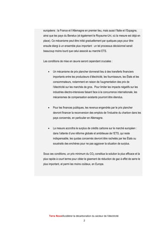 Terra NovaІAccélérer la décarbonation du secteur de l’électricité
2
européens : la France et l’Allemagne en premier lieu, mais aussi l’Italie et l’Espagne,
ainsi que les pays du Benelux (et également le Royaume-Uni, où la mesure est déjà en
place). Ce mécanisme peut être initié graduellement par quelques pays pour être
ensuite élargi à un ensemble plus important : un tel processus décisionnel serait
beaucoup moins lourd que celui associé au marché ETS.
Les conditions de mise en œuvre seront cependant cruciales :
 Un mécanisme de prix plancher donnerait lieu à des transferts financiers
importants entre les producteurs d’électricité, les fournisseurs, les États et les
consommateurs, notamment en raison de l’augmentation des prix de
l’électricité sur les marchés de gros. Pour limiter les impacts négatifs sur les
industries électro-intensives faisant face à la concurrence internationale, les
mécanismes de compensation existants pourront être étendus.
 Pour les finances publiques, les revenus engendrés par le prix plancher
devront financer la reconversion des emplois de l’industrie du charbon dans les
pays concernés, en particulier en Allemagne.
 La mesure accroîtra le surplus de crédits carbone sur le marché européen :
dans l’attente d’une réforme globale et ambitieuse de l’ETS, qui reste
indispensable, les quotas concernés devront être rachetés par les États ou
soustraits des enchères pour ne pas aggraver la situation de surplus.
Sous ces conditions, un prix minimum du CO2 constitue la solution la plus efficace et la
plus rapide à court terme pour cibler le gisement de réduction de gaz à effet de serre le
plus important, et parmi les moins coûteux, en Europe.
 