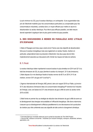Terra NovaІAccélérer la décarbonation du secteur de l’électricité
20
Le prix minimum du CO2 pour le secteur électrique, en contrepartie d’une augmentation des
prix de l’électricité modérée (pour les consommateurs particuliers) ou compensable (pour les
consommateurs industriels), constitue donc un moyen efficient pour mettre en œuvre la
décarbonation du secteur électrique. Pour être le plus efficace possible, une telle mesure
devrait cependant s’appliquer dans le plus grand nombre de pays possible.
6. DES DISCUSSIONS À MENER EN PARALLÈLE AVEC L’ITALIE
ETL’ESPAGNE
L’Italie et l’Espagne sont deux pays voisins de la France avec des objectifs de décarbonation
forts pour le secteur énergétique mais avec également un secteur fossile, charbon en
particulier, prépondérant dans la production d’électricité. Ces deux pays devront être
impérativement associés aux discussions afin d’éviter les risques de fuites de carbone.
6. 1. ITALIE
Le secteur électrique italien représente le second secteur le plus émetteur en 2014 soit 32 % du
total des émissions de CO2 du pays (derrière le secteur du transport, 33 % des émissions).
L’Italie dispose d’un mix électrique fossile à hauteur environ de 60 % en 2014 (14 % de
charbon, environ 39 % de gaz et 6 % de fioul34).
L’Agence internationale de l'énergie (AIE) prévoit, dans son rapport 2016 sur l’Italie, qu’environ
53 % des réductions d’émissions liées à la consommation énergétique35 viendront de l’industrie
de l’énergie, avec une baisse de 23 % des émissions de gaz à effet de serre du secteur entre
2015 et 2030.
L’Italie fonde en premier lieu sa stratégie de réduction des émissions de gaz à effet de serre sur
le développement des énergies renouvelables et l’efficacité énergétique. Elle devra néanmoins
s’assurer que ce développement s’effectue parallèlement à une décroissance de la production
de charbon pour être cohérente avec ses objectifs de lutte contre le changement climatique.
34 Données Banque mondiale obtenues par le portail de données de The Shift Project.
35 Source AIE, secteurs concernés : industries (en incluant l’énergie), transport, résidentiel, tertiaire,
agriculture, etc.
 