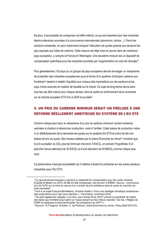 Terra NovaІAccélérer la décarbonation du secteur de l’électricité
24
De plus, il est possible de compenser cet effet indirect, ce qui est important pour des industries
électro-intensives soumises à la concurrence internationale (aluminium, chimie…). Parmi les
solutions existantes, on peut notamment évoquer l’allocation de quotas gratuits aux secteurs les
plus exposés aux fuites de carbone. Cette mesure est déjà mise en œuvre dans de nombreux
pays européens, y compris la France et l’Allemagne. Une deuxième mesure est un dispositif de
compensation spécifique pour les industries touchées par l’augmentation du coût de l’énergie39.
Plus généralement, l’Europe ou un groupe de pays européens devrait envisager un mécanisme
de protection des industries européennes sous la forme d’un système d’inclusion carbone aux
frontières40 destiné à rétablir l’équilibre aux niveaux des importations sur les secteurs et les
pays moins avancés en matière de fiscalité sur le climat. Ce sujet de long terme devra dans
tous les cas être instruit pour chaque secteur dans le cadre du renforcement de la contrainte
sur le marché européen ETS d’ici à 2030 et au-delà41.
9. UN PRIX DU CARBONE MINIMUM SERAIT UN PRÉLUDE À UNE
RÉFORME RÉELLEMENT AMBITIEUSE DU SYSTÈME DE L’EU ETS
Comme indiqué plus haut, le mécanisme d’un prix du carbone minimum conduit certaines
centrales à charbon à réduire leur production, voire à l’arrêter. Cette baisse de production mène
à un affaiblissement de la demande de quotas sur le système EU ETS et induit de fait une
baisse de prix du quota. Des travaux réalisés par la chaire Économie du climat42 montrent que
le prix européen du CO2 pourrait diminuer d’environ 4 €/tCO2, en prenant l’hypothèse d’un
plancher franco-allemand de 30 €/tCO2 et d’une réduction de 40 MtCO2 comme indiqué plus
haut.
Ce phénomène n’est pas souhaitable car il relâche d’autant la contrainte sur les autres secteurs
industriels sous l’EU ETS.
39Le gouvernement français a introduit un dispositif de compensation pour les coûts indirects.
D’après le Medef, en 2016, 93 M€ ont été compensés, soit environ 3 €/MWh. Source : communica-
tion de l’UFE sur la mise en œuvre d’un corridor de prix ambitieux dans le cadre du marché car-
bone européen.
40Voir à ce sujet François Berthélemy, Antoine Guillou,« Pour une stratégie climatique audacieuse -
Des propositions pour agir sans attendre », Terra Nova, novembre 2016.
41On peut également rappeler, à ce titre, que l’article 20 du GATT prévoit la possibilité de mettre
des taxes aux frontières pour gérer un risque pesant sur les milieux naturels. Voir les « Règles de
l'OMC et politiques environnementales: les exceptions du GATT ».
42Source : R.Trotignon, B.Solier, C. de Perthuis, chaire Économie du climat, Policy Brief 2015-03.
 