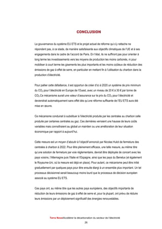 Terra NovaІAccélérer la décarbonation du secteur de l’électricité
26
CONCLUSION
La gouvernance du système EU ETS et le projet actuel de réforme qui s’y rattache ne
répondent pas, à ce stade, de manière satisfaisante aux objectifs climatiques de l’UE et à ses
engagements dans le cadre de l’accord de Paris. En l’état, ils ne suffiront pas pour orienter à
long terme les investissements vers les moyens de production les moins carbonés, ni pour
mobiliser à court terme les gisements les plus importants et les moins coûteux de réduction des
émissions de gaz à effet de serre, en particulier en mettant fin à l’utilisation du charbon dans la
production d’électricité.
Pour pallier cette défaillance, il est opportun de créer d’ici à 2020 un système de prix minimum
du CO2 pour l’électricité en Europe de l’Ouest, avec un niveau de 20 € à 30 € par tonne de
CO2.Ce mécanisme aurait une valeur d’assurance sur le prix du CO2 pour l’électricité et
deviendrait automatiquement sans effet dès qu’une réforme suffisante de l’EU ETS aura été
mise en œuvre.
Ce mécanisme conduirait à substituer à l’électricité produite par les centrales au charbon celle
produite par certaines centrales au gaz. Ces dernières verraient une hausse de leurs coûts
variables mais connaîtraient au global un maintien ou une amélioration de leur situation
économique par rapport à aujourd’hui.
Cette mesure est un moyen d’aboutir à l’objectif annoncé par Nicolas Hulot de fermeture des
centrales à charbon à 2022. Pour être pleinement efficace, une telle mesure, au même titre
qu’une solution de fermeture par voie réglementaire, devrait être déployée de concert avec les
pays voisins, l’Allemagne puis l’Italie et l’Espagne, ainsi que les pays du Benelux (et également
le Royaume-Uni, où la mesure est déjà en place). Pour autant, ce mécanisme peut être initié
graduellement par quelques pays pour être ensuite élargi à un ensemble plus important. Un tel
processus décisionnel serait beaucoup moins lourd que le processus de décision européen
associé au système EU ETS.
Ces pays ont, au même titre que les autres pays européens, des objectifs importants de
réduction de leurs émissions de gaz à effet de serre et, pour la plupart, ont prévu de réduire
leurs émissions par un déploiement significatif des énergies renouvelables.
 
