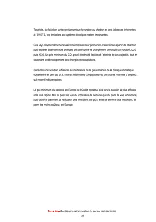 Terra NovaІAccélérer la décarbonation du secteur de l’électricité
27
Toutefois, du fait d’un contexte économique favorable au charbon et des faiblesses inhérentes
à l’EU ETS, les émissions du système électrique restent importantes.
Ces pays devront donc nécessairement réduire leur production d’électricité à partir de charbon
pour espérer atteindre leurs objectifs de lutte contre le changement climatique à l’horizon 2020
puis 2030. Un prix minimum du CO2 pour l’électricité faciliterait l’atteinte de ces objectifs, tout en
soutenant le développement des énergies renouvelables.
Sans être une solution suffisante aux faiblesses de la gouvernance de la politique climatique
européenne et de l’EU ETS, il serait néanmoins compatible avec de futures réformes d’ampleur,
qui restent indispensables.
Le prix minimum du carbone en Europe de l’Ouest constitue dès lors la solution la plus efficace
et la plus rapide, tant du point de vue du processus de décision que du point de vue fonctionnel,
pour cibler le gisement de réduction des émissions de gaz à effet de serre le plus important, et
parmi les moins coûteux, en Europe.
 