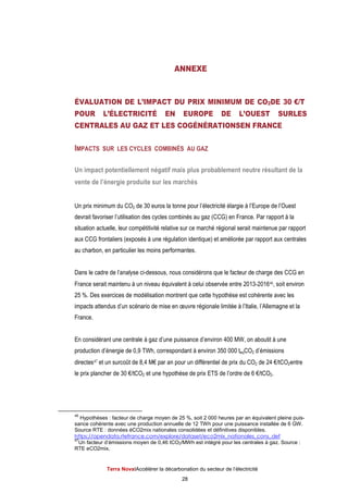 Terra NovaІAccélérer la décarbonation du secteur de l’électricité
28
ANNEXE
ÉVALUATION DE L’IMPACT DU PRIX MINIMUM DE CO2DE 30 €/T
POUR L’ÉLECTRICITÉ EN EUROPE DE L’OUEST SURLES
CENTRALES AU GAZ ET LES COGÉNÉRATIONSEN FRANCE
IMPACTS SUR LES CYCLES COMBINÉS AU GAZ
Un impact potentiellement négatif mais plus probablement neutre résultant de la
vente de l’énergie produite sur les marchés
Un prix minimum du CO2 de 30 euros la tonne pour l’électricité élargie à l’Europe de l’Ouest
devrait favoriser l’utilisation des cycles combinés au gaz (CCG) en France. Par rapport à la
situation actuelle, leur compétitivité relative sur ce marché régional serait maintenue par rapport
aux CCG frontaliers (exposés à une régulation identique) et améliorée par rapport aux centrales
au charbon, en particulier les moins performantes.
Dans le cadre de l’analyse ci-dessous, nous considérons que le facteur de charge des CCG en
France serait maintenu à un niveau équivalent à celui observée entre 2013-201646, soit environ
25 %. Des exercices de modélisation montrent que cette hypothèse est cohérente avec les
impacts attendus d’un scénario de mise en œuvre régionale limitée à l’Italie, l’Allemagne et la
France.
En considérant une centrale à gaz d’une puissance d’environ 400 MW, on aboutit à une
production d’énergie de 0,9 TWh, correspondant à environ 350 000 teqCO2 d’émissions
directes47 et un surcoût de 8,4 M€ par an pour un différentiel de prix du CO2 de 24 €/tCO2entre
le prix plancher de 30 €/tCO2 et une hypothèse de prix ETS de l’ordre de 6 €/tCO2.
46
Hypothèses : facteur de charge moyen de 25 %, soit 2 000 heures par an équivalent pleine puis-
sance cohérente avec une production annuelle de 12 TWh pour une puissance installée de 6 GW.
Source RTE : données éCO2mix nationales consolidées et définitives disponibles.
https://opendata.rtefrance.com/explore/dataset/eco2mix_nationales_cons_def
47
Un facteur d’émissions moyen de 0,46 tCO2/MWh est intégré pour les centrales à gaz. Source :
RTE eCO2mix.
 