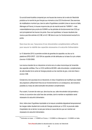 Terra NovaІAccélérer la décarbonation du secteur de l’électricité
29
Ce surcoût serait toutefois compensé par une hausse des revenus de la vente de l’électricité
produite sur le marché de gros français aux moments où les CCG fonctionnent. Des exercices
de modélisations montrent que, dans le cadre d’hypothèses considéré (mise en œuvre en Italie,
Allemagne et France), la hausse moyenne des prix de marché serait de 7 €/MWh48 – mais
vraisemblablement plus proche de 9 €/MWh sur les périodes de fonctionnement des CCG qui
sont principalement les heures à la pointe. Sous ces hypothèses, la hausse résultante des
revenus peut être estimée à 6,3 M€, et à 8,1 M€ dans le cas d’un fonctionnement exclusif à la
pointe.
Dans tous les cas, l’assurance d’une rémunération complémentaire suffisante
pour assurer la viabilité des capacités nécessaires à la sécurité d’alimentation
Le 15 décembre 2016, la première enchère de garanties de capacités a eu lieu sur la
plateforme EPEX SPOT : 22,6 GW de capacités ont été attribuées sur la base d’un prix unitaire
d’environ 10 000 €/MW.
Les revenus résultant de ce mécanisme ont ainsi accru la valeur économique de l’ensemble
des capacités certifiées. Pour un CCG certifié de 400 MW, cette rémunération, complémentaire
de celle résultant de la vente de l’énergie produite sur les marchés de gros, s’est ainsi fixée à
environ 4 M€.
Compte tenu de la jeunesse de ce mécanisme, le retour d’expérience est insuffisant pour établir
des projections suffisamment fines de son fonctionnement et, en conséquence, des évolutions
possibles du niveau de cette éventuelle rémunération complémentaire.
Pour autant, il convient de noter que, dans tous les cas, cette rémunération doit permettre,a
minima, la couverture des coûts fixes des centrales, dont le maintien en exploitation serait
nécessaire à la sécurité d’alimentation.
Ainsi, même dans l’hypothèse improbable où la mesure considérée dégraderait temporairement
les marges nettes résultant de la vente de l’énergie produite par un CCG, la poursuite viable
d’exploitation de ce dernier ne sera pas remise en cause dès lors que son maintien est
nécessaire à la sécurité d’alimentation.
48
Estimation en base : + 7 €/MWh en France, + 12 €/MWh en Allemagne et + 10 €/MWh en Italie.
 