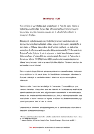 Terra NovaІAccélérer la décarbonation du secteur de l’électricité
3
INTRODUCTION
Avec l’annonce du futur retrait des États-Unis de l’accord de Paris et la reprise effective du
leadership du sujet climat par l’Europe et par la France en particulier, le moment apparaît
opportun pour lancer des mesures courageuses afin de lutter plus fortement contre le
changement climatique.
Décarboner la production européenne d’électricité en organisant la sortie du charbon est
devenu une urgence. Les résultats de la politique européenne de réduction des gaz à effet de
serre établie en 2005 pour répondre à cet objectif sont très insuffisants à ce stade, et les
perspectives de réforme du système européen d’échange de quotas EU ETS (European Union
Emissions Trading System)et du prix du carbone qui en résulte laissent présager une action
faiblement efficace à l’horizon 2030. Les propositions de la Commission, du Parlement et du
Conseil pour réformer l’EU ETS à l’horizon 2030, actuellement en cours de négociation en
trilogue1, auront un impact limité sur le prix du CO2 et les réductions d’émissions attendues des
secteurs électrique et industriel.
Dans ce contexte, l’objectif de cette note est de présenter une mesure fondée sur l’instauration
d’un prix minimum du CO2 pour le secteur de l’électricité dans plusieurs pays volontaires – la
France et l’Allemagne en premier lieu – visant à décarboner la production européenne
d’électricité.
Cette proposition s’inscrit dans la droite ligne de l’intervention d’Emmanuel Macron après
l’annonce par Donald Trump du futur retrait des États-Unis de l’accord de Paris2 et de la feuille
de route présentée par Nicolas Hulot le 6 juillet visant la décarbonation du mix électrique et la
fermeture des centrales à charbon françaises d’ici 2022. Ainsi, la mesure présentée dans cette
note constitue un moyen d’atteindre ces objectifs, au moindre coût, tout en mobilisant les pays
voisins pour éviter les effets de fuites de carbone.
Une telle mesure confirmerait le rôle de tout premier plan de la France et de l’Europe dans la
lutte contre le changement climatique.
1 Processus de négociations informelles entre les représentants des trois institutions visant à abou-
tir à un texte de compromis.
2« Macron Seeking Stiff Carbon Costs to Avert Climate Change », Bloomberg, juin 2017.
 