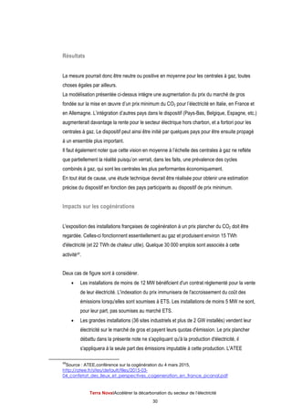 Terra NovaІAccélérer la décarbonation du secteur de l’électricité
30
Résultats
La mesure pourrait donc être neutre ou positive en moyenne pour les centrales à gaz, toutes
choses égales par ailleurs.
La modélisation présentée ci-dessus intègre une augmentation du prix du marché de gros
fondée sur la mise en œuvre d’un prix minimum du CO2 pour l’électricité en Italie, en France et
en Allemagne. L’intégration d’autres pays dans le dispositif (Pays-Bas, Belgique, Espagne, etc.)
augmenterait davantage la rente pour le secteur électrique hors charbon, et a fortiori pour les
centrales à gaz. Le dispositif peut ainsi être initié par quelques pays pour être ensuite propagé
à un ensemble plus important.
Il faut également noter que cette vision en moyenne à l’échelle des centrales à gaz ne reflète
que partiellement la réalité puisqu’on verrait, dans les faits, une prévalence des cycles
combinés à gaz, qui sont les centrales les plus performantes économiquement.
En tout état de cause, une étude technique devrait être réalisée pour obtenir une estimation
précise du dispositif en fonction des pays participants au dispositif de prix minimum.
Impacts sur les cogénérations
L'exposition des installations françaises de cogénération à un prix plancher du CO2 doit être
regardée. Celles-ci fonctionnent essentiellement au gaz et produisent environ 15 TWh
d'électricité (et 22 TWh de chaleur utile). Quelque 30 000 emplois sont associés à cette
activité49.
Deux cas de figure sont à considérer.
 Les installations de moins de 12 MW bénéficient d'un contrat réglementé pour la vente
de leur électricité. L'indexation du prix immunisera de l'accroissement du coût des
émissions lorsqu'elles sont soumises à ETS. Les installations de moins 5 MW ne sont,
pour leur part, pas soumises au marché ETS.
 Les grandes installations (36 sites industriels et plus de 2 GW installés) vendent leur
électricité sur le marché de gros et payent leurs quotas d'émission. Le prix plancher
débattu dans la présente note ne s'appliquant qu'à la production d'électricité, il
s'appliquera à la seule part des émissions imputable à cette production. L'ATEE
49
Source : ATEE,conférence sur la cogénération du 4 mars 2015,
http://atee.fr/sites/default/files/2015-03-
04_confetat_des_lieux_et_perspectives_cogeneration_en_france_pcanal.pdf
 