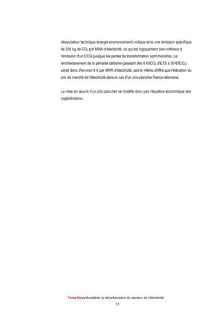 Terra NovaІAccélérer la décarbonation du secteur de l’électricité
31
(Association technique énergie environnement) indique ainsi une émission spécifique
de 256 kg de CO2 par MWh d'électricité, ce qui est logiquement bien inférieur à
l'émission d'un CCG puisque les pertes de transformation sont moindres. Le
renchérissement de la pénalité carbone (passant des 6 €/tCO2 d'ETS à 30 €/tCO2)
serait donc d'environ 6 € par MWh d'électricité, soit le même chiffre que l'élévation du
prix de marché de l'électricité dans le cas d'un prix-plancher franco-allemand.
La mise en œuvre d’un prix plancher ne modifie donc pas l’équilibre économique des
cogénérations.
 