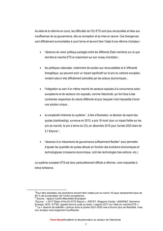 Terra NovaІAccélérer la décarbonation du secteur de l’électricité
7
Au-delà de la réforme en cours, les difficultés de l’EU ETS sont plus structurelles et liées aux
insuffisances de sa gouvernance, dès sa conception et sa mise en œuvre. Ces divergences
sont difficilement surmontables à court terme et devront faire l’objet d’une réforme d’ampleur :
 l’absence de vision politique partagée entre les différents États membres sur ce que
doit être le marché ETS et notamment sur son niveau d’ambition ;
 les politiques nationales, notamment de soutien aux renouvelables et à l’efficacité
énergétique, qui peuvent avoir un impact significatif sur le prix du carbone européen,
rendant celui-ci très difficilement prévisible par les acteurs économiques ;
 l’intégration au sein d’un même marché de secteurs exposés à la concurrence extra-
européenne et de secteurs non exposés, comme l’électricité, qui font face à des
contraintes respectives de nature différente et pour lesquels il est impossible d’avoir
une solution unique ;
 la complexité inhérente du système7 ; à titre d’illustration, la décision de report des
quotas (backloading), survenue en 2015, a pris 18 mois8 pour un impact faible sur les
prix de marché, le prix à terme du CO2 en décembre 2016 pour l’année 2025 étant de
5,7 €/tonne9 ;
 l’absence d’un mécanisme de gouvernance suffisamment flexible10 pour permettre
d’ajuster les quantités de quotas alloués en fonction des évolutions économiques et
technologiques (croissance économique, coût des technologies bas-carbone, etc.).
Le système européen ETS est donc particulièrement difficile à réformer, voire impossible à
brève échéance.
7
Pour être adoptées, les évolutions doivent être votées par au moins 16 pays représentant plus de
65 % de la population de l’Union européenne.
8
Source : rapport Canfin-Mestrallet-Grandjean.
9Source : « 2017 State of the EU ETS Report », ERCST, Wegener Center, UNIGRAZ, Nomisma
Energia, I4CE, ICTSD, appelé dans la suite du texte « rapport 2017 sur l’état du marché ETS ».
10
La « réserve de stabilité » prévue dans la phase 2021-2030 vise à fournir plus de flexibilité, mais
son ampleur sera largement insuffisante.
 