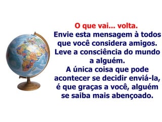 O que vai... volta.   Envie esta mensagem à todos que você considera amigos. Leve a consciência do mundo a alguém . A única coisa que pode acontecer se decidir enviá-la, é que graças a você, alguém se saiba mais abençoado. 