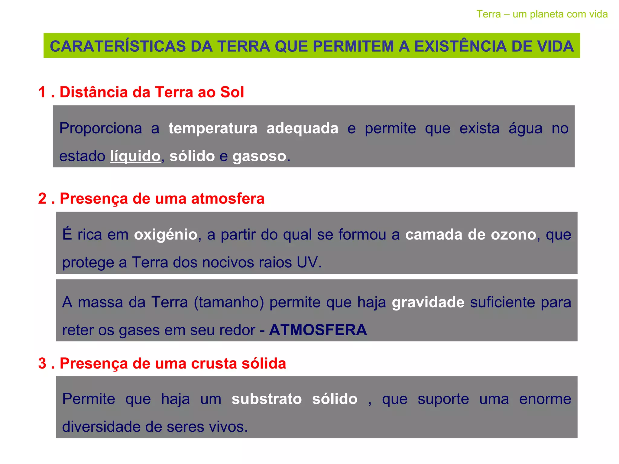 CARATERÍSTICAS DA TERRA QUE PERMITEM A EXISTÊNCIA DE VIDA Terra – um planeta com vida 1 . Distância da Terra ao Sol Proporciona a  temperatura adequada  e permite que exista água no estado  líquido ,  sólido   e  gasoso . 2 . Presença de uma atmosfera  É rica em  oxigénio , a partir do qual se formou a  camada de ozono , que protege a Terra dos nocivos raios UV. A massa da Terra (tamanho) permite que haja  gravidade   suficiente para reter os gases em seu redor -  ATMOSFERA 3 . Presença de uma crusta sólida  Permite que haja um  substrato sólido  , que suporte uma enorme diversidade de seres vivos. 