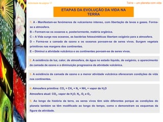ETAPAS DA EVOLUÇÃO DA VIDA NA TERRA Terra – um planeta com vida 1.  A - Manifestam-se fenómenos de vulcanismo intenso, com libertação de lavas e gases. Forma-se a atmosfera. B – Formam-se os oceanos e, posteriormente, matéria orgânica. C – A Vida surge nos oceanos, as bactérias fotossintéticas libertam oxigénio para a atmosfera. D – Forma-se a camada de ozono e os oceanos povoam-se de seres vivos. Surgem vegetais primitivos nas margens dos continentes. E – Diminui a atividade vulcânica e os continentes povoam-se de seres vivos. Actividade da página 17 2.  A existência de luz, calor, de atmosfera, de água no estado líquido, de oxigénio, o aparecimento da camada de ozono e a diminuição progressiva da atividade vulcânica. 3.  A existência da camada de ozono e a menor atividade vulcânica ofereceram condições de vida nos continentes. 4.  Atmosfera primitiva: CO 2  + CH 4  + N 2  + NH 3  + vapor de H 2 O Atmosfera atual: CO 2 , vapor de H 2 O, N 2 , O 2  e O 3 . 5.  Ao longo da história da terra, os seres vivos têm sido diferentes porque as condições do planeta também se têm modificado ao longo do tempo, como o demonstram os esquemas da figura da atividade. 
