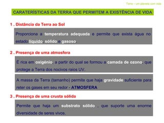 CARATERÍSTICAS DA TERRA QUE PERMITEM A EXISTÊNCIA DE VIDA Terra – um planeta com vida 1 . Distância da Terra ao Sol Proporciona a  temperatura adequada  e permite que exista água no estado  líquido ,  sólido   e  gasoso . 2 . Presença de uma atmosfera  É rica em  oxigénio , a partir do qual se formou a  camada de ozono , que protege a Terra dos nocivos raios UV. A massa da Terra (tamanho) permite que haja  gravidade   suficiente para reter os gases em seu redor -  ATMOSFERA 3 . Presença de uma crusta sólida  Permite que haja um  substrato sólido  , que suporte uma enorme diversidade de seres vivos. 