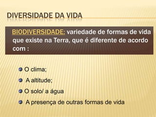 DIVERSIDADE DA VIDA

 BIODIVERSIDADE: variedade de formas de vida
 que existe na Terra, que é diferente de acordo
 com :

     O clima;
     A altitude;
     O solo/ a água
     A presença de outras formas de vida
 
