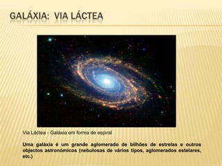 GALÁXIA: VIA LÁCTEA




  Via Láctea - Galáxia em forma de espiral

  Uma galáxia é um grande aglomerado de bilhões de estrelas e outros
  objectos astronómicos (nebulosas de vários tipos, aglomerados estelares,
  etc.)
 