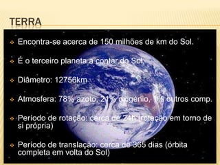 TERRA
   Encontra-se acerca de 150 milhões de km do Sol.

   É o terceiro planeta a contar do Sol

   Diâmetro: 12756km

   Atmosfera: 78% azoto, 21% oxigénio, 1% outros comp.

   Período de rotação: cerca de 24h (rotação em torno de
    si própria)

   Período de translação: cerca de 365 dias (órbita
    completa em volta do Sol)
 