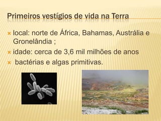 Primeiros vestígios de vida na Terra

 local: norte de África, Bahamas, Austrália e
  Gronelândia ;
 idade: cerca de 3,6 mil milhões de anos

 bactérias e algas primitivas.
 