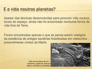 E a vida noutros planetas?
Apesar das técnicas desenvolvidas para procurar vida noutros
locais do espaço, ainda não foi encontrada nenhuma forma de
vida fora da Terra.


Foram encontradas apenas o que se pensa serem vestígios
da existência de antigas bactérias fossilizadas em meteoritos ,
possivelmente vindos de Marte.




                  Vista microscópica de um
                 meteorito, supõe-se vindo de
                 Marte, recolhido na Antártida.
 