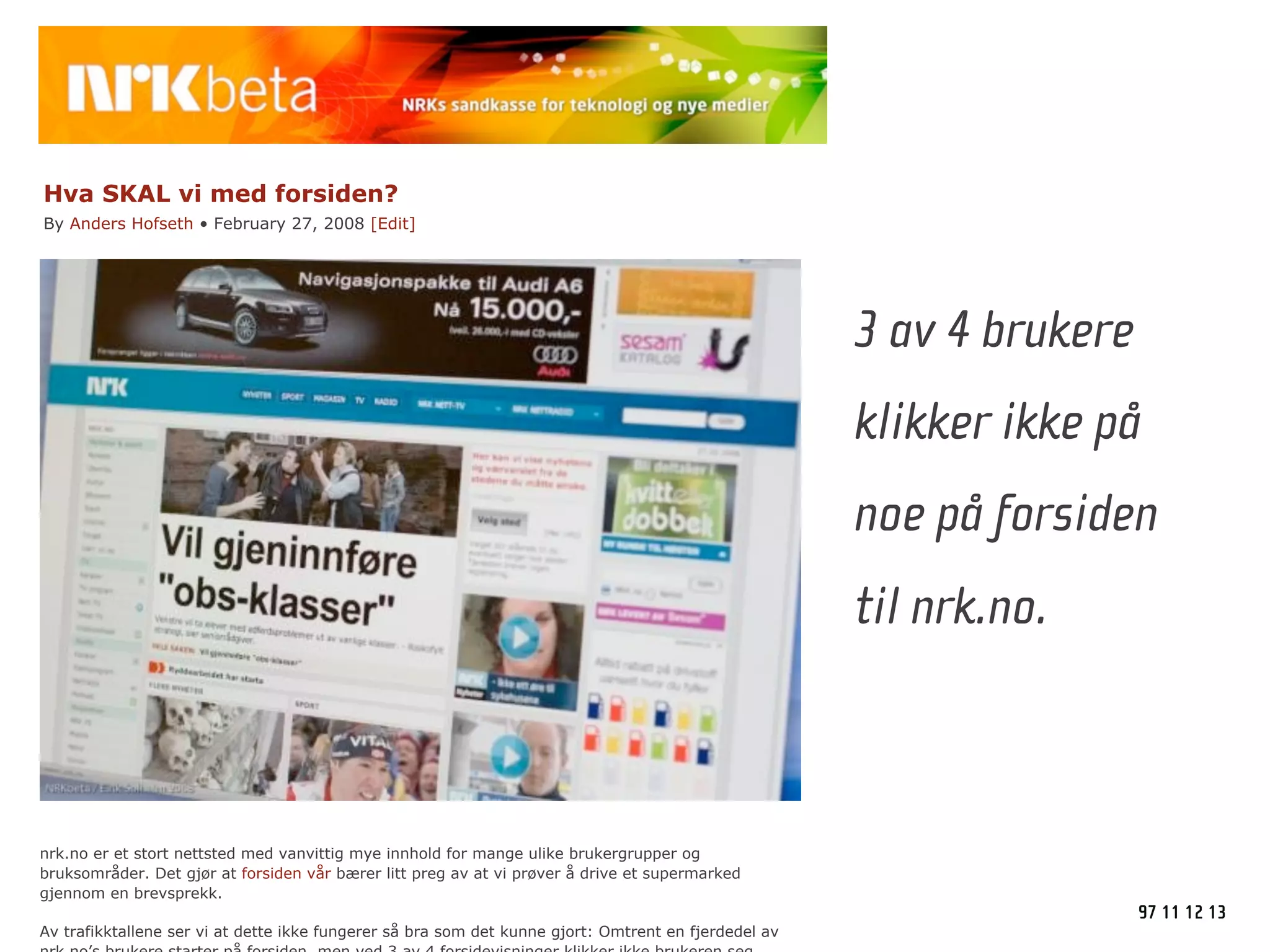Hva SKAL vi med forsiden?
By Anders Hofseth • February 27, 2008 [Edit]




                                                                                                      3 av 4 brukere
                                                                                                      klikker ikke på
                                                                                                      noe på forsiden
                                                                                                      til nrk.no.



nrk.no er et stort nettsted med vanvittig mye innhold for mange ulike brukergrupper og
bruksområder. Det gjør at forsiden vår bærer litt preg av at vi prøver å drive et supermarked
gjennom en brevsprekk.
                                                                                                                       97 11 12 13
Av trafikktallene ser vi at dette ikke fungerer så bra som det kunne gjort: Omtrent en fjerdedel av
 