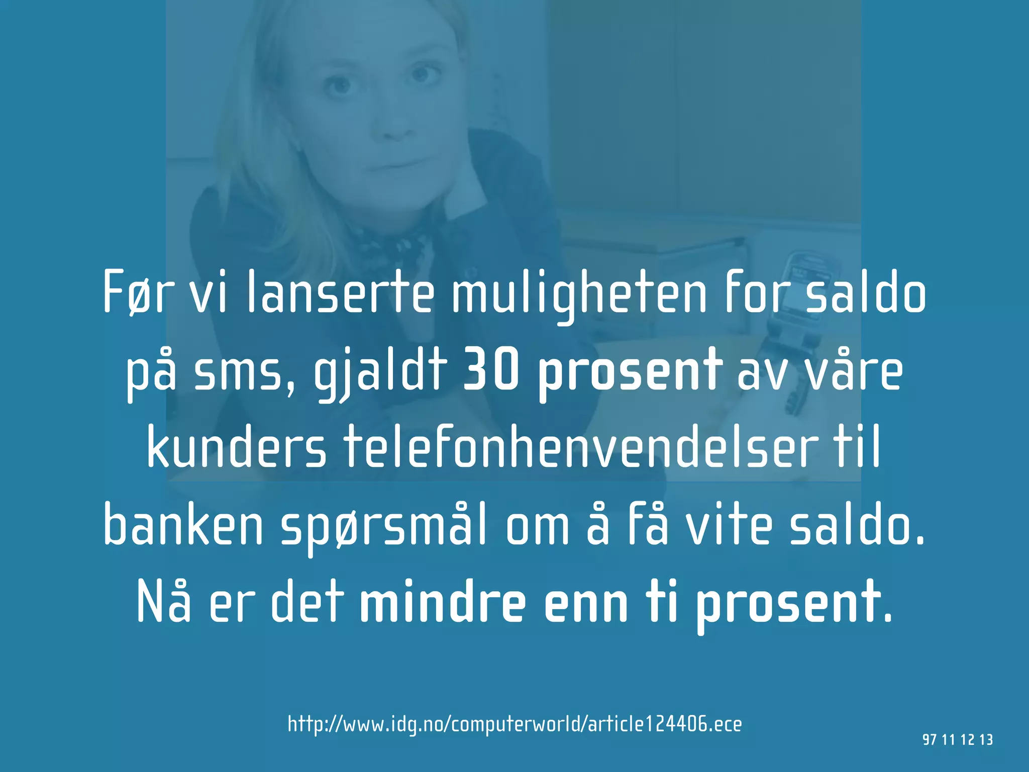 Før vi lanserte muligheten for saldo
 på sms, gjaldt 30 prosent av våre
  kunders telefonhenvendelser til
banken spørsmål om å få vite saldo.
 Nå er det mindre enn ti prosent.
        http://www.idg.no/computerworld/article124406.ece
                                                            97 11 12 13
 