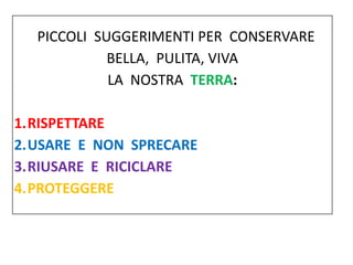 PICCOLI SUGGERIMENTI PER CONSERVARE
BELLA, PULITA, VIVA
LA NOSTRA TERRA:
1.RISPETTARE
2.USARE E NON SPRECARE
3.RIUSARE E R...