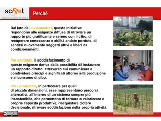 Perché

Dal lato dei consumatori, queste iniziative
rispondono alle esigenze diffuse di ritrovare un
rapporto più gratificante e sereno con il cibo, di
recuperare conoscenze e abilità andate perdute, di
sentirsi nuovamente soggetti attivi e liberi da
condizionamenti,


Per entrambi, il soddisfacimento di
queste esigenze deriva dalla possibilità di instaurare
un rapporto diretto, attraverso cui comunicare e
condividere principi e significati attorno alla produzione
e al consumo di cibo.

Per i produttori, in particolare per quelli
di piccole dimensioni, esse rappresentano percorsi
alternativi, all‟interno di un sistema sempre più
insostenibile, che permettono di tornare a valorizzare e
proprie capacità produttive, riacquistare potere
decisionale, ritrovare soddisfazione nella propria attività.
 