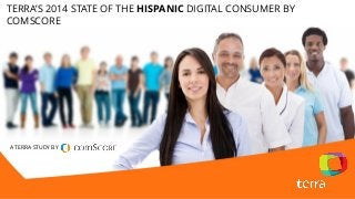 Terra’s Fourth Hispanic Digital Consumer Study by comScore, 2014 
A TERRA STUDY BY 
TERRA’S 2014 STATE OF THE HISPANICDIGITAL CONSUMER BY COMSCORE  