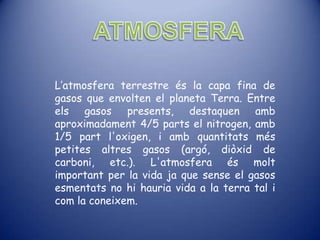 L’atmosfera terrestre és la capa fina de
gasos que envolten el planeta Terra. Entre
els gasos presents, destaquen amb
aproximadament 4/5 parts el nitrogen, amb
1/5 part l'oxigen, i amb quantitats més
petites altres gasos (argó, diòxid de
carboni, etc.). L'atmosfera és molt
important per la vida ja que sense el gasos
esmentats no hi hauria vida a la terra tal i
com la coneixem.
 