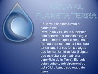 La Terra s’anomena món o
planeta blau.
Perquè un 71% de la superfície
està coberta per oceans d’aigua
salada, mentre que la resta està
formada per continents i illes que
tenen llacs i altres fonts d’aigua
que formen la hidrosfera (l’aigua
que es troba sota i sobre la
superfície de la Terra). Els pols
estan coberts principalment de
gel sòlid o banquises (capa de
glaç).
 