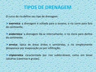 O curso do rio define seu tipo de drenagem:
exorreica: a drenagem é voltada para o oceano, o rio corre para fora
do continente;
endorreica: a drenagem dá-se internamente, o rio corre para dentro
do continente;
arreica: típica de áreas áridas e semiáridas, o rio simplesmente
desaparece por evaporação ou por infiltração;
criptorreica: caracterizada por rios subterrâneos, como em áreas
calcárias (cavernas e grutas).
TIPOS DE DRENAGEM
 