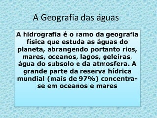 A Geografia das águas
A hidrografia é o ramo da geografia
física que estuda as águas do
planeta, abrangendo portanto rios,
mares, oceanos, lagos, geleiras,
água do subsolo e da atmosfera. A
grande parte da reserva hídrica
mundial (mais de 97%) concentra-
se em oceanos e mares
 