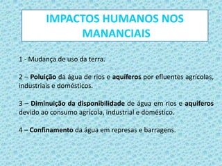 1 - Mudança de uso da terra.
2 – Poluição da água de rios e aquíferos por efluentes agrícolas,
industriais e domésticos.
3 – Diminuição da disponibilidade de água em rios e aquíferos
devido ao consumo agrícola, industrial e doméstico.
4 – Confinamento da água em represas e barragens.
IMPACTOS HUMANOS NOS
MANANCIAIS
 