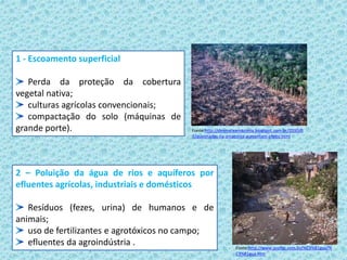 1 - Escoamento superficial
Perda da proteção da cobertura
vegetal nativa;
culturas agrícolas convencionais;
compactação do solo (máquinas de
grande porte).
2 – Poluição da água de rios e aquíferos por
efluentes agrícolas, industriais e domésticos
Resíduos (fezes, urina) de humanos e de
animais;
uso de fertilizantes e agrotóxicos no campo;
efluentes da agroindústria . Fonte:http://www.profpc.com.br/%C3%81gua/%
C3%81gua.htm
Fonte:http://desmateamazonia.blogspot.com.br/2010/0
7/queimadas-na-amazonia-aumentam-efeito.html
 