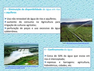 3 – Diminuição da disponibilidade de água em rios
e aquíferos
Uso não renovável de água de rios e aquíferos;
aumento do consumo na Agricultura para
irrigação de culturas agrícolas;
perfuração de poços e uso excessivo da água
subterrânea.
Fonte: http://casa.hsw.uol.com.br/irrigacao2.htm
4 – Confinamento da água
Cerca de 50% da água que escoa em
rios é interceptado;
represas e barragens: agricultura,
hidrelétricas, cidades, etc.Fonte:http://silveiraroccha.blogspot.com.br/2011/03/pane-na-
usina-de-itaipu-causa-apagao-no.htm
 