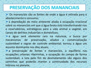 Os mananciais são as fontes de onde a água é retirada para o
abastecimento e consumo;
a depredação do meio ambiente aliada à ocupação irracional
sobre os mananciais em que a água brota está transformando rios
e reservatórios, estratégicos para a vida animal e vegetal, em
canais de detritos industriais e domésticos;
a água será elemento raro na natureza, a busca por
mecanismos de preservação, aliados a comercialização
sustentável e regras de controle ambiental, tornou a água um
assunto dominante nos dias atuais;
a preservação de fontes e mananciais, o equilíbrio nas
ocupações urbanas ribeirinhas, a ocupação do campo de forma
sustentável, a luta pelo fim do desmatamento são alguns dos
caminhos que poderão manter a continuidade dos recursos
hídricos no planeta;
PRESERVAÇÃO DOS MANANCIAIS
 