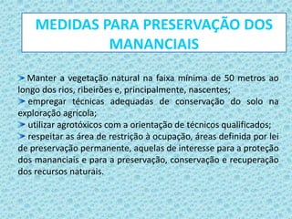Manter a vegetação natural na faixa mínima de 50 metros ao
longo dos rios, ribeirões e, principalmente, nascentes;
empregar técnicas adequadas de conservação do solo na
exploração agrícola;
utilizar agrotóxicos com a orientação de técnicos qualificados;
respeitar as área de restrição à ocupação, áreas definida por lei
de preservação permanente, aquelas de interesse para a proteção
dos mananciais e para a preservação, conservação e recuperação
dos recursos naturais.
MEDIDAS PARA PRESERVAÇÃO DOS
MANANCIAIS
 
