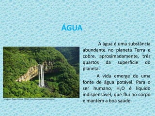 ÁGUA
A água é uma substância
abundante no planeta Terra e
cobre, aproximadamente, três
quartos da superfície do
planeta.
A vida emerge de uma
fonte de água potável. Para o
ser humano, H2O é líquido
indispensável, que flui no corpo
e mantém a boa saúde.Imagem: Tiago Fioreze / GNU Free Documentation License.
 