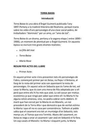 TERRA BAIXA
Introducció
Terra Baixa és una obra d'Àngel Guimerà publicada l'any
1897.Pertany a la tradició ltiterària del Realisme, perquè tracta
sobre les vides d'uns personatges d'una clase social pobra, de
treballadors “dominats” per un amo, un “amo de tot”.
Terra Baixa és un drama, pertany a la segona etapa ( entre 1890 i
1900), un moment de plenitud per a Ángel Guimerà. En aquesta
època va escriure tres grans drames realistes:
La filla del mar
Terra Baixa
Maria Rosa
RESUM PER ACTES DEL LLIBRE
Primer Acte:
En aquest primer acte s'ens presenten tots els personatges de
l'obra, començant primer per en Xeixa, na Pepa i n'Antonia, al
llarg de la resta del primer acte van apareixent la resta de
personatges. En aquest acte en Sebastia que és l'amo de tot, vol
casar la Marta, que és com una mena de filla adoptada per a ell
però que entre ells hi ha més que això. La vol cassar per motius
econòmics ja que ningú pot saber que entre ell i la Marta hi ha
alguna relciò amorosa, sino, no podra cobrar certs doblers. El
marit que han cercat per la Marta és en Manelic, un noi
procedent de la Terra Alta i que demostra que de veritat estima
la Marta i que ell no es casa per conveniència. Tothom al poble
sabia que el casament era tot un muntatge d'en Sebastià, tots
menys un, el Tomas que era l'ermità. Abans del casament, en
Xeixa es nega a anar al casament i per això en Sebastià el fa fora.
Un cop casats el Manelic i la Marta i visquent junts, la Marta
 