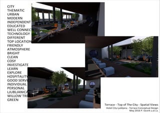 CITY
THEMATIC
URBAN
MODERN
INDEPENDENT
EDUCATED
WELL CONNECTED
TECHNOLOGY
DIFFERENT
TOP LOCATION
FRIENDLY
ATMOSPHERE
BRIGHT
CLEAN
COSY
INVESTIGATE
LEARN
EXPLORE
HOSPITALITY
GOOD SERVICE
INDIVIDUAL
PERSONAL
LJUBLJANICA
WILLOW TREE
GREEN
Terrace - Top of The City - Spatial Views
Hotel City Ljubljana - Terrace Conceptual Design
May 2016 P. Ocvirk u.d.i.a.
 