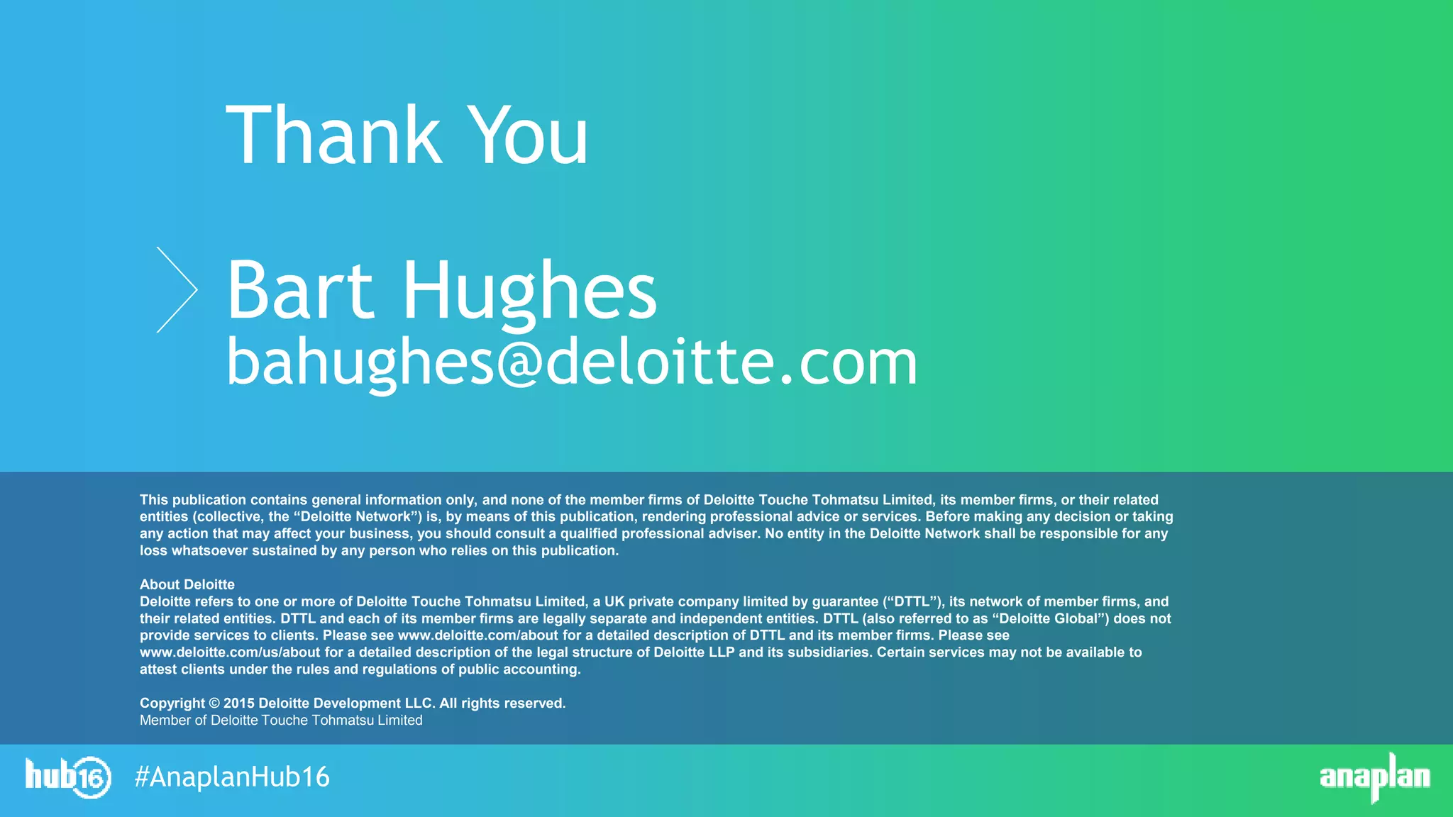 #AnaplanHub16
Thank You
Bart Hughes
bahughes@deloitte.com
This publication contains general information only, and none of the member firms of Deloitte Touche Tohmatsu Limited, its member firms, or their related
entities (collective, the “Deloitte Network”) is, by means of this publication, rendering professional advice or services. Before making any decision or taking
any action that may affect your business, you should consult a qualified professional adviser. No entity in the Deloitte Network shall be responsible for any
loss whatsoever sustained by any person who relies on this publication.
About Deloitte
Deloitte refers to one or more of Deloitte Touche Tohmatsu Limited, a UK private company limited by guarantee (“DTTL”), its network of member firms, and
their related entities. DTTL and each of its member firms are legally separate and independent entities. DTTL (also referred to as “Deloitte Global”) does not
provide services to clients. Please see www.deloitte.com/about for a detailed description of DTTL and its member firms. Please see
www.deloitte.com/us/about for a detailed description of the legal structure of Deloitte LLP and its subsidiaries. Certain services may not be available to
attest clients under the rules and regulations of public accounting.
Copyright © 2015 Deloitte Development LLC. All rights reserved.
Member of Deloitte Touche Tohmatsu Limited
 