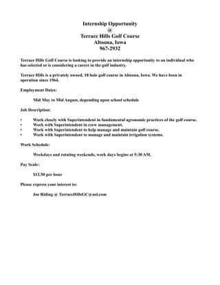 Internship Opportunity
                                               @
                                   Terrace Hills Golf Course
                                         Altoona, Iowa
                                           967-2932

Terrace Hills Golf Course is looking to provide an internship opportunity to an individual who
has selected or is considering a career in the golf industry.

Terrace Hills is a privately owned, 18 hole golf course in Altoona, Iowa. We have been in
operation since 1964.

Employment Dates:

       Mid May to Mid August, depending upon school schedule

Job Description:

•      Work closely with Superintendent in fundamental agronomic practices of the golf course.
•      Work with Superintendent in crew management.
•      Work with Superintendent to help manage and maintain golf course.
•      Work with Superintendent to manage and maintain irrigation systems.

Work Schedule:

       Weekdays and rotating weekends, work days begins at 5:30 AM.

Pay Scale:

       $12.50 per hour

Please express your interest to:

       Joe Riding @ TerraceHillsGC@aol.com
 