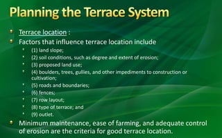 Terrace location :
Factors that influence terrace location include
(1) land slope;
(2) soil conditions, such as degree and extent of erosion;
(3) proposed land use;
(4) boulders, trees, gullies, and other impediments to construction or
cultivation;
(5) roads and boundaries;
(6) fences;
(7) row layout;
(8) type of terrace; and
(9) outlet.
Minimum maintenance, ease of farming, and adequate control
of erosion are the criteria for good terrace location.
 