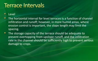 Level
The horizontal interval for level terraces is a function of channel
infiltration and runoff; however, in more humid areas, where
erosion control is important, the slope length may limit the
spacing.
The storage capacity of the terrace should be adequate to
prevent overtopping from upslope runoff, and the infiltration
rate in the channel should be sufficiently high to prevent serious
damage to crops.
 