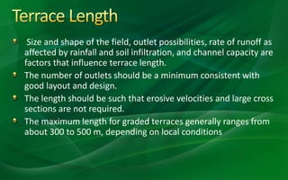 Size and shape of the field, outlet possibilities, rate of runoff as
affected by rainfall and soil infiltration, and channel capacity are
factors that influence terrace length.
The number of outlets should be a minimum consistent with
good layout and design.
The length should be such that erosive velocities and large cross
sections are not required.
The maximum length for graded terraces generally ranges from
about 300 to 500 m, depending on local conditions
 