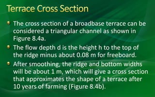 The cross section of a broadbase terrace can be
considered a triangular channel as shown in
Figure 8.4a.
The flow depth d is the height h to the top of
the ridge minus about 0.08 m for freeboard.
After smoothing, the ridge and bottom widths
will be about 1 m, which will give a cross section
that approximates the shape of a terrace after
10 years of farming (Figure 8.4b).
 