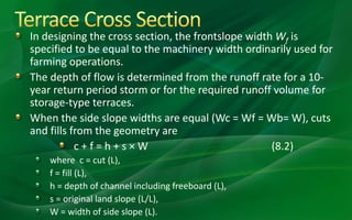 In designing the cross section, the frontslope width Wf is
specified to be equal to the machinery width ordinarily used for
farming operations.
The depth of flow is determined from the runoff rate for a 10-
year return period storm or for the required runoff volume for
storage-type terraces.
When the side slope widths are equal (Wc = Wf = Wb= W), cuts
and fills from the geometry are
c + f = h + s × W (8.2)
where c = cut (L),
f = fill (L),
h = depth of channel including freeboard (L),
s = original land slope (L/L),
W = width of side slope (L).
 