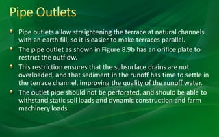 Pipe outlets allow straightening the terrace at natural channels
with an earth fill, so it is easier to make terraces parallel.
The pipe outlet as shown in Figure 8.9b has an orifice plate to
restrict the outflow.
This restriction ensures that the subsurface drains are not
overloaded, and that sediment in the runoff has time to settle in
the terrace channel, improving the quality of the runoff water.
The outlet pipe should not be perforated, and should be able to
withstand static soil loads and dynamic construction and farm
machinery loads.
 