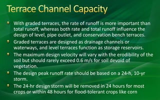 With graded terraces, the rate of runoff is more important than
total runoff, whereas both rate and total runoff influence the
design of level, pipe outlet, and conservation bench terraces.
Graded terraces are designed as drainage channels or
waterways, and level terraces function as storage reservoirs.
The maximum design velocity will vary with the erodibility of the
soil but should rarely exceed 0.6 m/s for soil devoid of
vegetation.
The design peak runoff rate should be based on a 24-h, 10-yr
storm.
The 24-hr design storm will be removed in 24 hours for most
crops or within 48 hours for flood-tolerant crops like corn
 